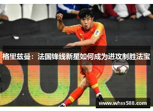 格里兹曼:法国锋线新星如何成为进攻制胜法宝 格里兹曼:法国锋线新星如何成为进攻制胜法宝