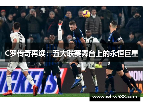 C罗传奇再续:五大联赛舞台上的永恒巨星 C罗传奇再续:五大联赛舞台上的永恒巨星