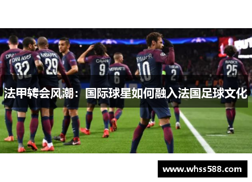法甲转会风潮:国际球星如何融入法国足球文化 法甲转会风潮:国际球星如何融入法国足球文化