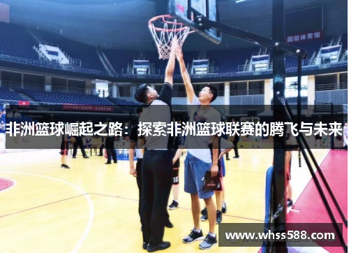 非洲篮球崛起之路:探索非洲篮球联赛的腾飞与未来 非洲篮球崛起之路:探索非洲篮球联赛的腾飞与未来