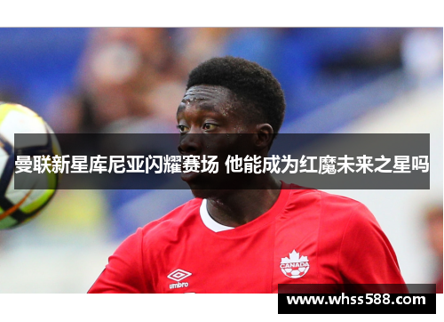 曼联新星库尼亚闪耀赛场 他能成为红魔未来之星吗 曼联新星库尼亚闪耀赛场 他能成为红魔未来之星吗