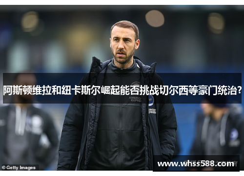 阿斯顿维拉和纽卡斯尔崛起能否挑战切尔西等豪门统治? 阿斯顿维拉和纽卡斯尔崛起能否挑战切尔西等豪门统治?